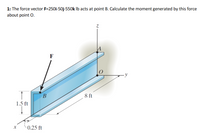 1: The force vector F=250i-50j-550k Ib acts at point B. Calculate the moment generated by this force
about point O.
F
8 ft
1.5 ft
0.25 ft
