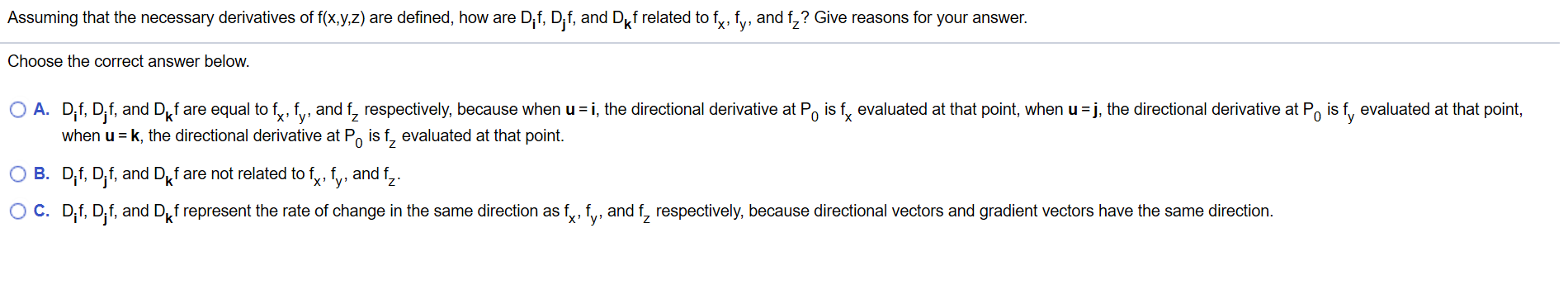 Assuming that the necessary derivatives of f(x,y,z) are defined, how are Dif, Dif, and Df related to f, fy, and f,? Give reasons for your answer.
Choose the correct answer below.
O A. D,f, D,f, and Df are equal to fy, fy, and f, respectively, because when u i, the directional derivative at Po is f, evaluated at that point, when u j, the directional derivative at Po is f, evaluated at that point,
when u k, the directional derivative at Po is f, evaluated at that point
0
X
O B. D,f, D,f, and Df are not related to fy, fv, and f,.
O C. D,f, D,f, and Df represent the rate of change in the same direction as fy, f, and f, respectively, because directional vectors and gradient vectors have the same direction.
