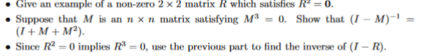 Give an example of a non-zero 2 × 2 matrix R which satisfics R² = 0.
Suppose that M is an n x n matrix satisfying M³ = 0. Show that (I – M)-1
(I+M + M²).
Since R2 = 0 implies R* = 0, use the previous part to find the inverse of (I – R).
