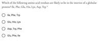 Which of the following amino acid residues are likely to be in the interior of a globular
protein? Ile, Phe, Glu, His, Lys, Asp, Trp *
lle, Phe, Trp
Glu, His, Lys
Asp, Trp, Phe
Glu, Phe, lle
