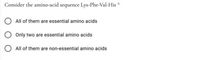 Consider the amino-acid sequence Lys-Phe-Val-His *
All of them are essential amino acids
Only two are essential amino acids
All of them are non-essential amino acids
