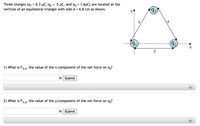 Three charges (q1 = 6.3 µC, q2
= -5 µC, and q3 = 1.6µC) are located at the
vertices of an equilateral triangle with side d = 6.8 cm as shown.
(93)
d
d
91
92)
d
1) What is F3 x, the value of the x-component of the net force on q3?
N Submit
2) What is F3.y, the value of the y-component of the net force on q3?
N Submit
