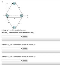 3)
93)
d
\d
(92
d
d
(94)
A charge q4
= 1.6 µC is now added as shown.
What is F2 x, the x-component of the new net force on q,?
N Submit
4) What is F2 v, the y-component of the new net force on q,?
N Submit
5) What is F1x, the x-component of the new net force on q,?
N Submit
