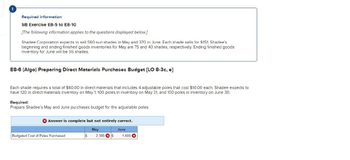 Required information
SB Exercise E8-5 to E8-10
[The following information applies to the questions displayed below.]
Shadee Corporation expects to sell 560 sun shades in May and 370 in June. Each shade sells for $151. Shadee's
beginning and ending finished goods inventories for May are 75 and 40 shades, respectively. Ending finished goods
inventory for June will be 55 shades.
E8-6 (Algo) Preparing Direct Materials Purchases Budget [LO 8-3c, e]
Each shade requires a total of $60.00 in direct materials that includes 4 adjustable poles that cost $10.00 each. Shadee expects to
have 120 in direct materials inventory on May 1, 100 poles in inventory on May 31, and 100 poles in inventory on June 30.
Required:
Prepare Shadee's May and June purchases budget for the adjustable poles.
Answer is complete but not entirely correct.
May
June
Budgeted Cost of Poles Purchased
$
2,380 $
1,600 x