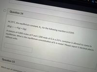 Ma
Question 14
At 25°C, the equilibrium constant, Kc, for the following reaction is 0.045.
2E(g) F(g) + G(g)
A mixture of 0.800 moles of F and 1.200 mole of G in a 2.0-L container is allowed to come to
equilibrium. What is the equilibrium concentration of E in molar? Please report 3 decimal places,
without units.
Question 15
Which pair of substances will
