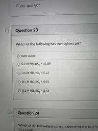 O CN and H30*
D
Question 23
Which of the following has the highest pH?
O pure water
O 0.1 M HA, pK, 11.89
O 0.1 M HD, pK = 8.23
O 0.1 M HC, pK, = 4.55
%3D
0.1 M HB, pK = 2.43
%3D
Question 24
Which of the following is correct concerning the base io
(CH)2NH?
