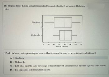 The boxplots below display annual incomes (in thousands of dollars) for households in two
cities.
Statstown
Medianville
€
0
20
40
T
T
60 80
Annual Income
T
100 120 140
Which city has a greater percentage of households with annual incomes between $50,000 and $80,000?
A. Statstown
B. Medianville
C. Both cities have the same percentage of households with annual incomes between $50,000 and $80,000.
D. It is impossible to tell from the boxplots.