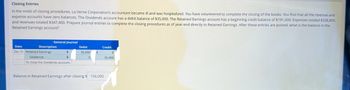 Closing Entries
In the midst of closing procedures, La Verne Corporation's accountant became ill and was hospitalized. You have volunteered to complete the closing of the books. You find that all the revenue and
expense accounts have zero balances. The Dividends account has a debit balance of $35,000. The Retained Earnings account has a beginning credit balance of $191,000. Expenses totaled $328,800,
and revenues totaled $347,400. Prepare journal entries to complete the closing procedures as of year-end directly to Retained Earnings. After these entries are posted, what is the balance in the
Retained Earnings account?
Date
Dec.31 Retained Earnings
General Journal
Description
÷
Dividends
To close the Dividends account.
Debit
35,000
0
Credit
Balance in Retained Earnings after closing $ 156,000
0
35,000