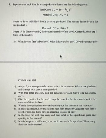 3. Suppose that each firm in a competitive industry has the following costs:
Total Cost: TC = 50+ ¹/29²
Marginal Cost: MC = q
where q is an individual firm's quantity produced. The market demand curve for
this product is
Demand: QD = 120-P
where P is the price and Q is the total quantity of the good. Currently, there are 9
firms in the market.
a) What is each firm's fixed cost? What is its variable cost? Give the equation for
average total cost.
b)
At q=10, the average-total-cost curve is at its minimum. What is marginal cost
and average total cost at that quantity?
c)
With free enter and exit, give the equation for each firm's long run supply
curve.
d)
Give the equation for the market supply curve for the short run in which the
number of firms is fixed.
e)
f)
What is the equilibrium price and quantity for this market in the short run?
In this equilibrium, how much does each firm produce? Calculate each firm's
profit or loss. Do firms have an incentive to enter or exit?
g)
In the long run with free entry and exit, what is the equilibrium price and
quantity in this market?
h)
In this long-run equilibrium, how much does each firm produce? How many
firms are in the market?