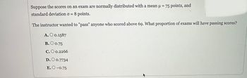 Suppose the scores on an exam are normally distributed with a mean μ = 75 points, and
standard deviation o = 8 points.
The instructor wanted to "pass" anyone who scored above 69. What proportion of exams will have passing scores?
A. O 0.1587
B.O 0.75
C. O 0.2266
D. 0.7734
E.O-0.75