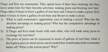 Diego and Kris are roommates. They spend most of their time studying, but they
leave some time for their favorite activities: making pizza and brewing root beer.
Diego takes 4 hours to brew a gallon of root beer and 2 hours to make a pizza. Kris
takes 6 hours to brew a gallon of root beer and 4hours to make a pizza.
a) What is each roommate's opportunity cost of making a pizza? Who has the
absolute advantage in making pizza? Who has the comparative advantage in
making pizza?
b)
If Diego and Kris trade foods with each other, who will trade away pizza in
exchange for root beer?
c)
The price of pizza can be expressed in terms of gallons of root beer, what is
the highest price at which pizza can be traded that would make both roommates
better off? What is the lowest price? Why?