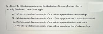 In which of the following scenarios would the distribution of the sample mean x-bar be
normally distributed? Check all that apply.
We take repeated random samples of size 10 from a population of unknown shape.
We take repeated random samples of size 15 from a population that is normally distributed.
We take repeated random samples of size 50 from a population of unknown shape.
D.We take repeated random samples of size 25 from a population that of unknown shape.
A.
B.
C.