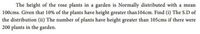 The height of the rose plants in a garden is Normally distributed with a mean
100cms. Given that 10% of the plants have height greater than 104cm. Find (i) The S.D of
the distribution (ii) The number of plants have height greater than 105cms if there were
200 plants in the garden.
