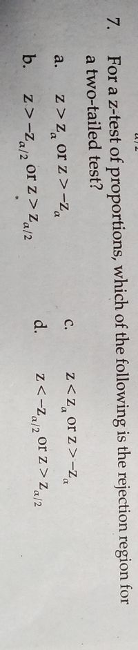 7.
For a z-test of proportions, which of the following is the rejection region for
a two-tailed test?
z<z, or z >-za
с.
z>Z, or z>-Za
a.
d.
Z<-Za/2
or z> Za/2
b.
z>-Z/2 or z > Za/2
