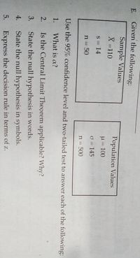 E.
Given the following:
Sample Values
Population Values
X =110
u = 100
S = 14
O = 145
n = 50
n = 500
Use the 95% confidence level and two-tailed test to answer each of the following:
1.
What is a?
2.
Is the Central Limit Theorem applicable? Why?
3.
State the null hypothesis in words.
4.
State the null hypothesis in symbols.
5.
Express the decision rule in terms of z.
