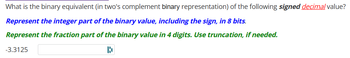 What is the binary equivalent (in two's complement binary representation) of the following signed decimal value?
Represent the integer part of the binary value, including the sign, in 8 bits.
Represent the fraction part of the binary value in 4 digits. Use truncation, if needed.
D
-3.3125