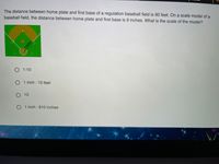 The distance between home plate and first base of a regulation baseball field is 90 feet. On a scale model of a
baseball field, the distance between home plate and first base is 9 inches. What is the scale of the model?
O 1:10
O 1 inch : 10 feet
O10
O 1 inch: 810 inches
9 inches-
