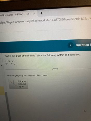 Do Homework - U4 HW3 -- 5.5
X
+
dent/PlayerHomework.aspx?homeworkId=630877089&questionId=1&flushe
Click to
enlarge
graph
Sketch the graph of the solution set to the following system of inequalities.
y>x-5
y<-x-2
Use the graphing tool to graph the system.
< Question &