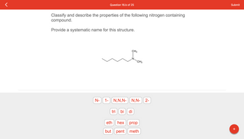 ### Question 16.b of 25

#### Classify and Describe the Properties of the Following Nitrogen Containing Compound.
Provide a systematic name for this structure.

The image shows a chemical structure of an organic compound featuring a nitrogen atom (N) bonded to two carbon chains.

##### Available Prefixes and Suffixes:
- **N-** 
- **1-**
- **N,N,-**
- **N,N-**
- **2-**
- **tri**
- **bi**
- **di**
- **eth**
- **hex**
- **prop**
- **but**
- **pent**
- **meth**

The systematic name can be constructed by appropriately combining these prefixes and suffixes according to IUPAC (International Union of Pure and Applied Chemistry) nomenclature rules for organic compounds. The structure appears to be a derivative of a hydrocarbon chain with nitrogen (N) substituents.