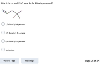What is the correct IUPAC name for the following compound?
2,2-dimethyl-4-pentene
4,4-dimethyl-2-pentene
4,4-dimethyl-1-pentene
isoheptene
Previous Page
Next Page
Page 2 of 24