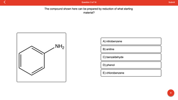 r
Question 3 of 14
The compound shown here can be prepared by reduction of what starting
material?
NH₂
A) nitrobenzene
B) aniline
C) benzaldehyde
D) phenol
E) chlorobenzene
Submit
+