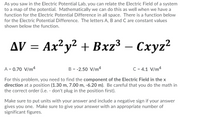 As you saw in the Electric Potential Lab, you can relate the Electric Field of a system
to a map of the potential. Mathematically we can do this as well when we have a
function for the Electric Potential Difference in all space. There is a function below
for the Electric Potential Difference. The letters A, B and C are constant values
shown below the function.
Δν
AV = Ax²y² + Bxz³ – Cxyz?
A = 0.70 V/m4
B = -2.50 V/m4
C = 4.1 V/m4
For this problem, you need to find the component of the Electric Field in the x
direction at a position (1.30 m, 7.00 m, -6.20 m). Be careful that you do the math in
the correct order (i.e. - don't plug in the position first).
Make sure to put units with your answer and include a negative sign if your answer
gives you one. Make sure to give your answer with an appropriate number of
significant figures.
