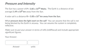 Pressure and Intensity
The Sun has a power of P = 3.85 x 1026 Watts. The Earth is a distance of (on
average) 1.49 x 108 km away from the Sun.
A solar sail is a distance R = 5.00 x 10' km away from the Sun.
What pressure does the light exert on the sail? You can assume that the sail is not
being blocked by the Earth in anyway. You can assume the system is completely
reflective.
Make sure to put your answer in terms of mPa (milliPascal) and include appropriate
significant figures.
Your Answer:
Answer
units
