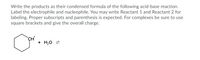 Write the products as their condensed formula of the following acid-base reaction.
Label the electrophile and nucleophile. You may write Reactant 1 and Reactant 2 for
labeling. Proper subscripts and parenthesis is expected. For complexes be sure to use
square brackets and give the overall charge.
+ H,0 =
