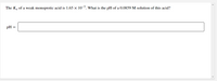 The K, of a weak monoprotic acid is 1.65 x 10-5. What is the pH of a 0.0859 M solution of this acid?
pH =
