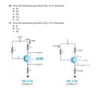 10. Given the information provided in Fig. 4.123, determine:
а. Rc.
b. RE-
c. Rg.
d. VCE-
e. Vg-
11. Given the information provided in Fig. 4.124, determine:
а. В.
b. Vcc-
c. Rg.
12 V
Vec
2 mA
20 µa
RC
2.7 k
Rg
o 7.6 V
VCE B = 80
Vex = 7.3 V
02.4 V
2.1 V
RE
0.68 kn
FIG. 4.124
FIG. 4.123
Problem 11.
Problem 10.
