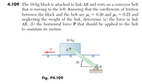 4.109 The 10-kg block is attached to link AB and rests on a conveyor belt
that is moving to the left. Knowing that the coefficients of friction
between the block and the belt are µ, = 0.30 and uz = 0.25 and
neglecting the weight of the link, determine (a) the force in link
AB, (b) the horizontal force P that should be applied to the belt
to maintain its motion.
10 kg
A
35
В
Fig. P4.109
