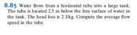 8.85 Water flows from a horizontal tube into a large tank.
The tube is located 2.5 m below the free surface of water in
the tank. The head loss is 2 J/kg. Compute the average flow
speed in the tube.
