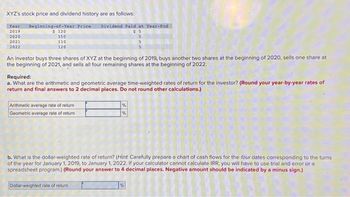 XYZ's stock price and dividend history are as follows:
Year Beginning-of-Year Price Dividend Paid at Year-End
2019
2020
2021
2022
$ 120
150
110
120
An investor buys three shares of XYZ at the beginning of 2019, buys another two shares at the beginning of 2020, sells one share at
the beginning of 2021, and sells all four remaining shares at the beginning of 2022.
Arithmetic average rate of return
Geometric average rate of return
$5
Required:
a. What are the arithmetic and geometric average time-weighted rates of return for the investor? (Round your year-by-year rates of
return and final answers to 2 decimal places. Do not round other calculations.)
5
5
5
%
%
Dollar-weighted rate of return
b. What is the dollar-weighted rate of return? (Hint Carefully prepare a chart of cash flows for the four dates corresponding to the turns
of the year for January 1, 2019, to January 1, 2022. If your calculator cannot calculate IRR, you will have to use trial and error or a
spreadsheet program.) (Round your answer to 4 decimal places. Negative amount should be indicated by a minus sign.)