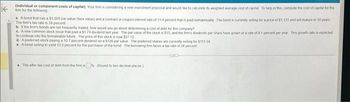 Km for the following
Individual or component costs of capital) Your firm is considering a new investment proposal and would like to calculate its weighted average cost of capital. To help in this compute the cost of capital for the
a. A bond that has a $1,000 par value (face value) and a contract or coupon interest rate of 11.4 percent mat is paud semiannually. The bond is currently selling for a price of $1,121 and will mature in 10 years
The firm's tax rate is 34 percent
b. If the firm's bonds are not frequently traded, how would you go about determining a cost of debt for this company?
A new common stock issue that paid a $174 dividend last year. The par value of the stock is $15, and the firm's dividends per share have grown at a rate of 81 percent per year. This growth rate is expected
to continue into the foreseeable tuture The pnce of this stock is now $27 12
d. A preferred stock paying a 10.7 percent dividend on a $126 par value The preferred shares are currently selling for $151.04
A bond selling to yield 13 5 percent for the purchaser of the bond The borrowing firm faces a tax rate of 34 percent
a. The after-tax cost of debt from the firm is (Round to two decimal places)