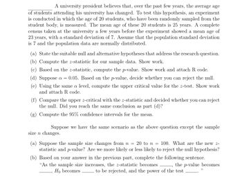 A university president believes that, over the past few years, the average age
of students attending his university has changed. To test this hypothesis, an experiment
is conducted in which the age of 20 students, who have been randomly sampled from the
student body, is measured. The mean age of these 20 students is 25 years. A complete
census taken at the university a few years before the experiment showed a mean age of
23 years, with a standard deviation of 7. Assume that the population standard deviation
is 7 and the population data are normally distributed.
(a) State the suitable null and alternative hypotheses that address the research question.
(b) Compute the z-statistic for our sample data. Show work.
(c) Based on the z-statistic, compute the p-value. Show work and attach R code.
(d) Suppose a = 0.05. Based on the p-value, decide whether you can reject the null.
(e) Using the same a level, compute the upper critical value for the z-test. Show work
and attach R. code.
(f) Compare the upper z-critical with the z-statistic and decided whether you can reject
the null. Did you reach the same conclusion as part (d)?
(g) Compute the 95% confidence intervals for the mean.
Suppose we have the same scenario as the above question except the sample
size n changes.
(a) Suppose the sample size changes from n = 20 to n = 100. What are the new z-
statistic and p-value? Are we more likely or less likely to reject the null hypothesis?
(b) Based on your answer in the previous part, complete the following sentence.
"As the sample size increases, the z-statistic becomes
Ho becomes
-, the p-value becomes
to be rejected, and the power of the test
33