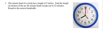 1. The minute hand of a clock has a length of 5 inches. Find the length
(in inches) of the arc the minute hand sweeps out in 22 minutes.
Round to the nearest hundredth.
******
10
9
11 12
1.2 1
8
QUANTZ
7 6 5
2
3
4