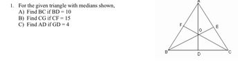 1. For the given triangle with medians shown,
A) Find BC if BD = 10
B) Find CG if CF = 15
C) Find AD if GD = 4
F
E