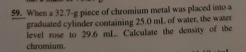 **Problem 59:**

When a 32.7-g piece of chromium metal was placed into a graduated cylinder containing 25.0 mL of water, the water level rose to 29.6 mL. Calculate the density of the chromium.

**Explanation:**

To find the density of chromium, use the formula:
\[ \text{Density} = \frac{\text{Mass}}{\text{Volume}} \]

1. **Mass of chromium:** 32.7 g
2. **Initial volume of water:** 25.0 mL
3. **Final volume after adding chromium:** 29.6 mL
4. **Volume of chromium:** \( 29.6 \, \text{mL} - 25.0 \, \text{mL} = 4.6 \, \text{mL} \)

Substitute these values into the density formula:
\[ \text{Density of chromium} = \frac{32.7 \, \text{g}}{4.6 \, \text{mL}} \]

Calculate to find the density.