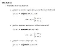 EXERCISES
1. Create function files that will:
a. generate an impulse signal 8(n-no) over the interval n1 to n2
[x,n] = impseq (n0,nl,n2)
(1, n= n.
0, n+ n.
8(n- n, ) = {
b. generate sequence u(n-no) over the interval n1 to n2
[x,n] = stepseq (n0,n1,n2)
(1, nz n,
|0, n< n.
и(п - п,) %3D
c. generate sequence y(n) = x(no – m)
[y,n] = sigshift(x,m,n0)
