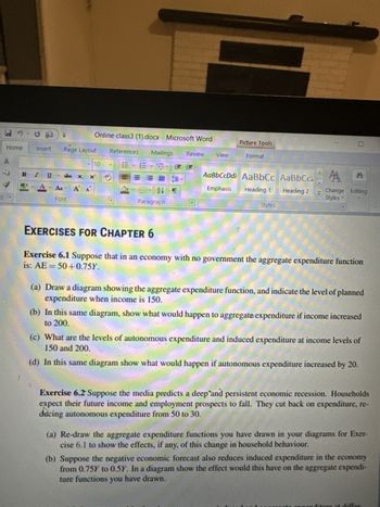 d
H-50
Home
BIU
ab
Insert Page Layout
Online class3 (1).docx - Microsoft Word
10
abc X₂ x
Aa A A
Font
References Mailings Review View
CM
24
Paragraph
Picture Tools
Format
AaBbCcDdi AaBbCc AaBbCc
Emphasis
Heading 1
Heading 2
Styles
10
CA A
Change Editing
Styles
EXERCISES FOR CHAPTER 6
Exercise 6.1 Suppose that in an economy with no government the aggregate expenditure function
is: AE = 50+0.75Y.
(a) Draw a diagram showing the aggregate expenditure function, and indicate the level of planned
expenditure when income is 150.
(b) In this same diagram, show what would happen to aggregate expenditure if income increased
to 200.
(c) What are the levels of autonomous expenditure and induced expenditure at income levels of
150 and 200.
(d) In this same diagram show what would happen if autonomous expenditure increased by 20.
Exercise 6.2 Suppose the media predicts a deep and persistent economic recession. Households
expect their future income and employment prospects to fall. They cut back on expenditure, re-
ducing autonomous expenditure from 50 to 30.
(a) Re-draw the aggregate expenditure functions you have drawn in your diagrams for Exer-
cise 6.1 to show the effects, if any, of this change in household behaviour.
(b) Suppose the negative economic forecast also reduces induced expenditure in the economy
from 0.75Y to 0.5Y. In a diagram show the effect would this have on the aggregate expendi-
ture functions you have drawn.