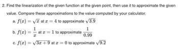 2. Find the linearization of the given function at the given point, then use it to approximate the given
value. Compare these approximations to the value computed by your calculator.
a. f(x)=√√x at x = 4 to approximate √/3.9
1
b. f(x) = at x = 1 to approximate
x
1
0.99
c. f(x) = √3x + 9 at x = 0 to approximate √9.2