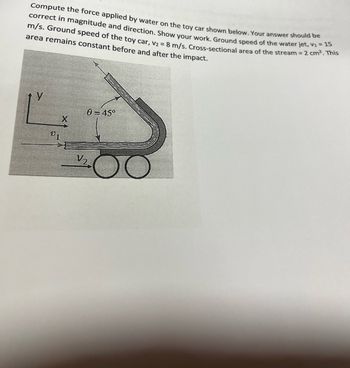 Compute the force applied by water on the toy car shown below. Your answer should be
correct in magnitude and direction. Show your work. Ground speed of the water jet, V₁ = 15
m/s. Ground speed of the toy car, V₂ = 8 m/s. Cross-sectional area of the stream = 2 cm². This
area remains constant before and after the impact.
V1
0 = 45°
V/₂