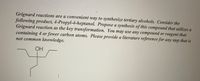Grignard reactions are a convenient way to synthesize tertiary alcohols. Consider the
following product, 4-Propyl-4-heptanol. Propose a synthesis of this compound that utilizes a
Grignard reaction as the key transformation. You may use any compound or reagent that
containing 4 or fewer carbon atoms. Please provide a literature reference for any step that is
not common knowledge.
OH
