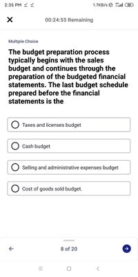 2:35 PM Y
4G+
1.7KB/s ll
80
00:24:55 Remaining
Multiple Choice
The budget preparation process
typically begins with the sales
budget and continues through the
preparation of the budgeted financial
statements. The last budget schedule
prepared before the financial
statements is the
O Taxes and licenses budget
Cash budget
Selling and administrative expenses budget
Cost of goods sold budget.
8 of 20
II
レ
