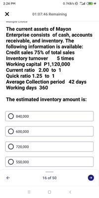 4G+
2:24 PM
0.7KB/s 7 4
01:07:46 Remaining
IMUitipie CTIOICE
The current assets of Mayon
Enterprise consists of cash, accounts
receivable, and inventory. The
following information is available:
Credit sales 75% of total sales
Inventory turnover
Working capital P1,120,000
Current ratio 2.00 to 1
5 times
Quick ratio 1.25 to 1
Average Collection period 42 days
Working days 360
The estimated inventory amount is:
840,000
O 600,000
O 720,000
O 550,000
16 of 50
