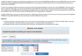 In 2024, the Marion Company purchased land containing a mineral mine for $1,650,000. Additional costs of $633,000 were incurred to
develop the mine. Geologists estimated that 410,000 tons of ore would be extracted. After the ore is removed, the land will have a
resale value of $110,000.
To aid in the extraction, Marion built various structures and small storage buildings on the site at a cost of $155,800. These structures
have a useful life of 10 years. The structures cannot be moved after the ore has been removed and will be left at the site. In addition,
new equipment costing $87,000 was purchased and installed at the site. Marion does not plan to move the equipment to another site,
but estimates that it can be sold at auction for $5,000 after the mining project is completed.
In 2024, 51,000 tons of ore were extracted and sold. In 2025, the estimate of total tons of ore in the mine was revised from 410,000 to
497,500. During 2025, 81,000 tons were extracted, of which 61,000 tons were sold.
Required:
1. Compute depletion and depreciation of the mine and the mining facilities and equipment for 2024 and 2025. Marion uses the
units-of-production method to determine depreciation on mining facilities and equipment.
2. Compute the book value of the mineral mine, structures, and equipment as of December 31, 2025.
Complete this question by entering your answers in the tabs below.
Required 1 Required 2
Compute depletion and depreciation of the mine and the mining facilities and equipment for 2024 and 2025. Marion uses the
units-of-production method to determine depreciation on mining facilities and equipment.
Note: Do not round intermediate calculations. Round your final answers to nearest whole dollar.
Depletion of mineral mine
Depreciation of structures
Depreciation of equipment
X Answer is not complete.
$
$
$
2024
270,300 $
19,380 $
10,200
$
< Required 1
2025
328,050 x
21,870 X
12,150 X
Required 2 >