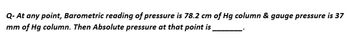 Q- At any point, Barometric reading of pressure is 78.2 cm of Hg column & gauge pressure is 37
mm of Hg column. Then Absolute pressure at that point is