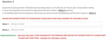 Question 3
Equal end of year payments of $263.80 each are being made on a $1,000 loan at 15% per year compounded monthly.
a. How many payments are required to repay the entire loan? Answer is Blank 1payments
b. Immediately after the third payment, what lump sum amount would completely pay off the loan? Answer is $Blank 2
ROUND OFF INTEREST RATE TO 5 SIGNIFICANT PLACES AND YOUR FINAL ANSWER TO 2 DECIMAL PLACES
Blank 1
Add your answer
Blank 2 Add your answer
FROM QUESTION 3: INCLUDE THE CASH FLOW DIAGRAM OF THIS PROBLEM AND ROUND OFF INTEREST RATE TO 5 SIGNIFICANT
PLACES AND YOUR FINAL ANSWER TO 2 DECIMAL PLACES.