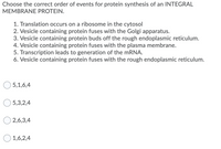 Choose the correct order of events for protein synthesis of an INTEGRAL
MEMBRANE PROTEIN.
1. Translation occurs on a ribosome in the cytosol
2. Vesicle containing protein fuses with the Golgi apparatus.
3. Vesicle containing protein buds off the rough endoplasmic reticulum.
4. Vesicle containing protein fuses with the plasma membrane.
5. Transcription leads to generation of the MRNA.
6. Vesicle containing protein fuses with the rough endoplasmic reticulum.
5,1,6,4
5,3,2,4
2,6,3,4
1,6,2,4
