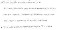 Which of the following statements are TRUE?
Increasing ventricular pressure increases ventricular volume.
The S-T segment corresponds to ventricular repolarization.
The P wave is commonly initiated by the AV node.
• Ventricular pressure increases during the QRS complex.
